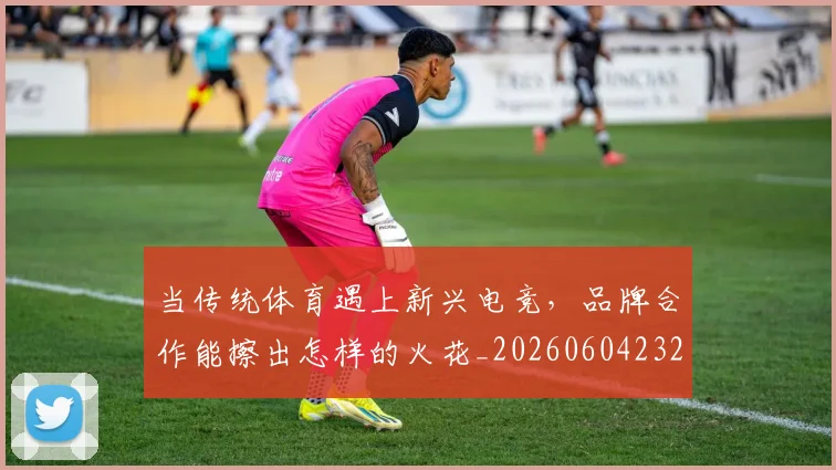 当传统体育遇上新兴电竞，品牌合作能擦出怎样的火花_20260604232627_20260707152330