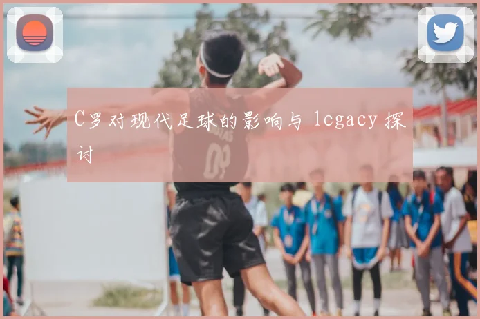 C罗对现代足球的影响与 legacy 探讨