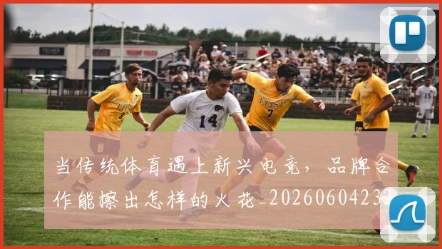 当传统体育遇上新兴电竞，品牌合作能擦出怎样的火花_20260604232627_20260707152330