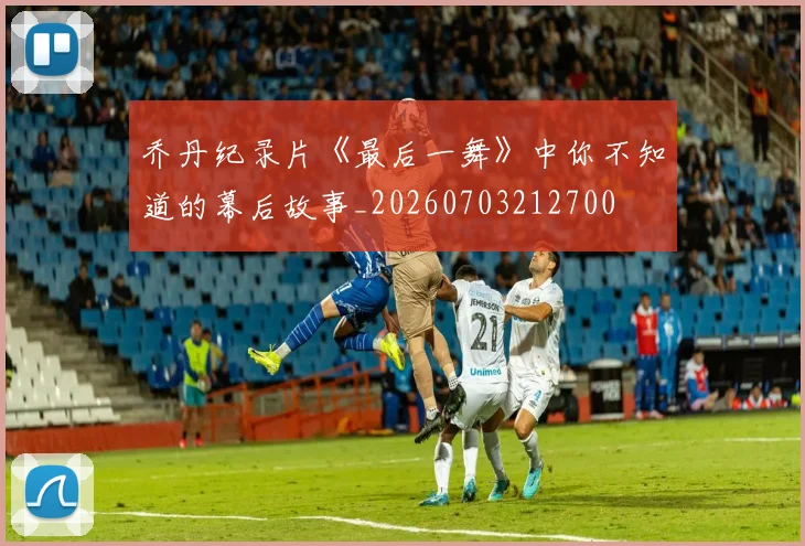 乔丹纪录片《最后一舞》中你不知道的幕后故事_20260703212700