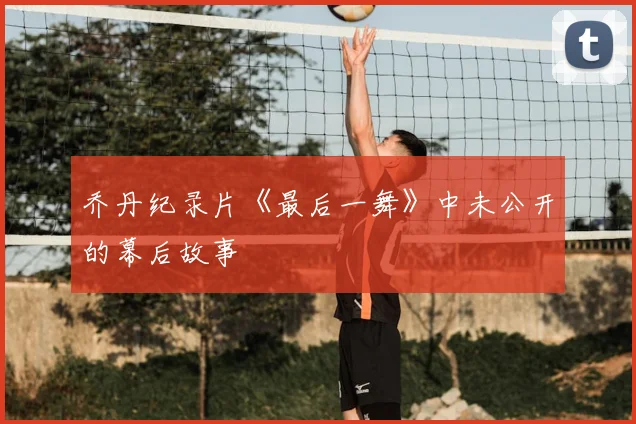 乔丹纪录片《最后一舞》中未公开的幕后故事
