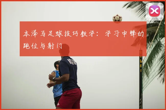 本泽马足球技巧教学:学习中锋的跑位与射门