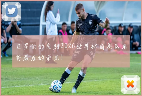 巨星们的告别2026世界杯南美区老将最后的荣光!