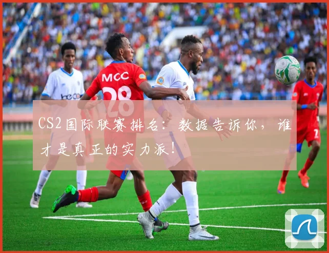 CS2国际联赛排名:数据告诉你,谁才是真正的实力派!