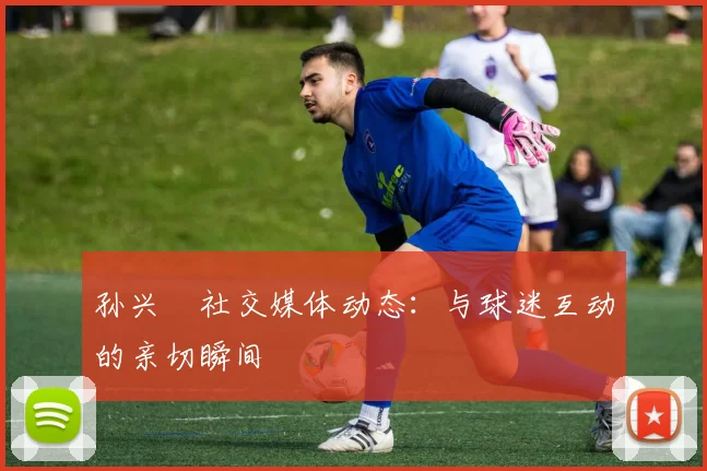 孙兴慜社交媒体动态：与球迷互动的亲切瞬间