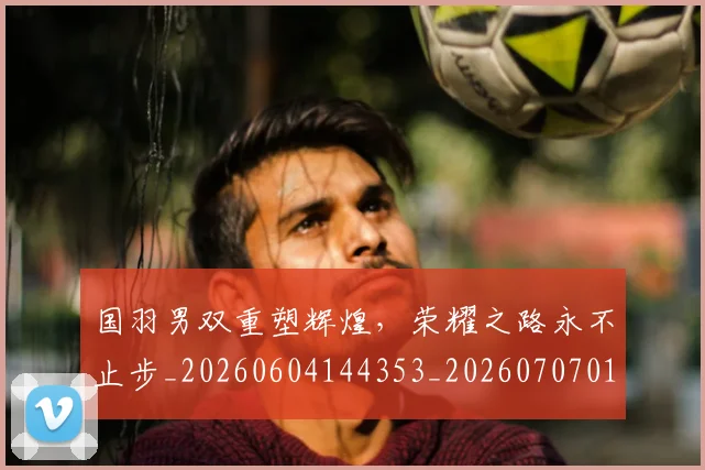 国羽男双重塑辉煌,荣耀之路永不止步_20260604144353_20260707013622